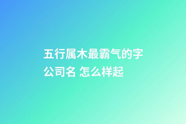 五行属木最霸气的字公司名 怎么样起-第1张-公司起名-玄机派
